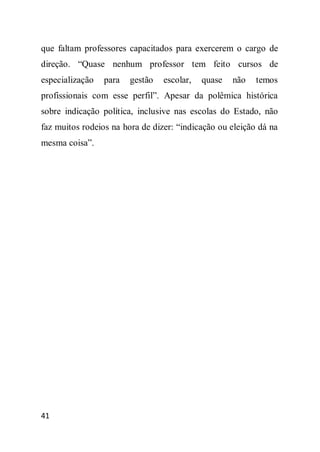 que faltam professores capacitados para exercerem o cargo de
direção. “Quase nenhum professor tem feito cursos de
especialização   para   gestão   escolar,   quase   não   temos
profissionais com esse perfil”. Apesar da polêmica histórica
sobre indicação política, inclusive nas escolas do Estado, não
faz muitos rodeios na hora de dizer: “indicação ou eleição dá na
mesma coisa”.




41
 