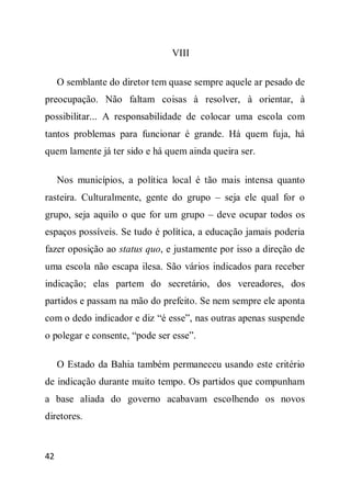 VIII

     O semblante do diretor tem quase sempre aquele ar pesado de
preocupação. Não faltam coisas à resolver, à orientar, à
possibilitar... A responsabilidade de colocar uma escola com
tantos problemas para funcionar é grande. Há quem fuja, há
quem lamente já ter sido e há quem ainda queira ser.

     Nos municípios, a política local é tão mais intensa quanto
rasteira. Culturalmente, gente do grupo – seja ele qual for o
grupo, seja aquilo o que for um grupo – deve ocupar todos os
espaços possíveis. Se tudo é política, a educação jamais poderia
fazer oposição ao status quo, e justamente por isso a direção de
uma escola não escapa ilesa. São vários indicados para receber
indicação; elas partem do secretário, dos vereadores, dos
partidos e passam na mão do prefeito. Se nem sempre ele aponta
com o dedo indicador e diz “é esse”, nas outras apenas suspende
o polegar e consente, “pode ser esse”.

     O Estado da Bahia também permaneceu usando este critério
de indicação durante muito tempo. Os partidos que compunham
a base aliada do governo acabavam escolhendo os novos
diretores.


42
 
