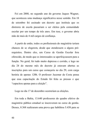 Foi em 2008, no segundo ano do governo Jaques Wagner,
que aconteceu uma mudança significativa nesse sentido. Em 18
de setembro foi assinado um decreto que instituía que os
diretores de escola passariam a ser eleitos pela comunidade
escolar por um tempo de três anos. Em tese, o governo abria
mão de mais de 4 mil cargos de confiança.

     A partir de então, todos os profissionais do magistério teriam
chances de se elegerem, desde que atendessem a alguns pré-
requisitos. Dentre eles, um Curso de Gestão Escolar fora
oferecido, de modo que os interessados se aperfeiçoassem para a
função. No geral, foi tudo muito depressa e corrido, e logo no
dia 24 do mesmo mês do decreto já estavam abertas as
inscrições para um curso que começaria no dia 29, com carga
horária de apenas 120h. O professor Jucemar da Costa pensa
que essa capacitação do Estado foi feita as pressas e que
“capacitou apenas para a eleição”.

     Logo no dia 17 de dezembro ocorreriam as eleições.

     Em toda a Bahia, 13.640 professores do quadro efetivo do
magistério público estadual se inscreveram no curso de gestão.
Desses, 8.368 realizaram uma prova que habilitou 5.438 para se


43
 