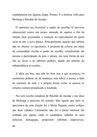 candidatarem em alguma chapa. Pronto. E a história volta para
Biritinga e Riachão do Jacuípe.

     O ambiente era favorável a opção de escolha. O universo
educacional estava um pouco saturado de esperar o fim da
eleição para governador e começar as especulações de quem
seria ou não o novo diretor. Principalmente aqueles que sabiam
não ter chance: os opositores. A proposta de colocar nas mãos
da comunidade escolar o poder de escolha, considerando até
mesmo a participação de pais e alunos, era uma forma de por
fim ao favor e ao cabresto político, dando um mínimo de
independência as escolas.

     A idéia era boa, mas não foi bem isso o que aconteceu. O
sentimento poderia ser de mudança, mas talvez a pressa, a falta
de estrutura da rede e a própria forma como se pensou as
eleições tenham prejudicado o resultado.

     Nas seis escolas estaduais de Riachão do Jacuípe e nas duas
de Biritinga o processo foi sentido. Mas aquela que mais se
aproximou de uma eleição foi o Maria Dagmar, maior colégio
das duas cidades. Certamente não foi o pleito eleitoral tão
sonhado por alguns, onde os candidatos, tolhidos de uma
deliciosa    demagogia,     proporiam   reformas    impossíveis,

44
 