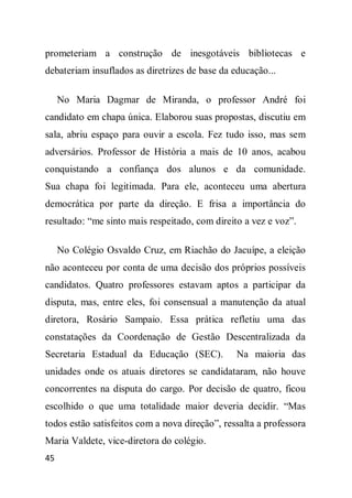 prometeriam a construção de inesgotáveis bibliotecas e
debateriam insuflados as diretrizes de base da educação...

     No Maria Dagmar de Miranda, o professor André foi
candidato em chapa única. Elaborou suas propostas, discutiu em
sala, abriu espaço para ouvir a escola. Fez tudo isso, mas sem
adversários. Professor de História a mais de 10 anos, acabou
conquistando a confiança dos alunos e da comunidade.
Sua chapa foi legitimada. Para ele, aconteceu uma abertura
democrática por parte da direção. E frisa a importância do
resultado: “me sinto mais respeitado, com direito a vez e voz”.

     No Colégio Osvaldo Cruz, em Riachão do Jacuípe, a eleição
não aconteceu por conta de uma decisão dos próprios possíveis
candidatos. Quatro professores estavam aptos a participar da
disputa, mas, entre eles, foi consensual a manutenção da atual
diretora, Rosário Sampaio. Essa prática refletiu uma das
constatações da Coordenação de Gestão Descentralizada da
Secretaria Estadual da Educação (SEC).          Na maioria das
unidades onde os atuais diretores se candidataram, não houve
concorrentes na disputa do cargo. Por decisão de quatro, ficou
escolhido o que uma totalidade maior deveria decidir. “Mas
todos estão satisfeitos com a nova direção”, ressalta a professora
Maria Valdete, vice-diretora do colégio.
45
 
