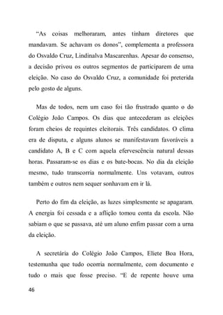 “As coisas    melhoraram, antes tinham diretores que
mandavam. Se achavam os donos”, complementa a professora
do Osvaldo Cruz, Lindinalva Mascarenhas. Apesar do consenso,
a decisão privou os outros segmentos de participarem de uma
eleição. No caso do Osvaldo Cruz, a comunidade foi preterida
pelo gosto de alguns.

     Mas de todos, nem um caso foi tão frustrado quanto o do
Colégio João Campos. Os dias que antecederam as eleições
foram cheios de requintes eleitorais. Três candidatos. O clima
era de disputa, e alguns alunos se manifestavam favoráveis a
candidato A, B e C com aquela efervescência natural dessas
horas. Passaram-se os dias e os bate-bocas. No dia da eleição
mesmo, tudo transcorria normalmente. Uns votavam, outros
também e outros nem sequer sonhavam em ir lá.

     Perto do fim da eleição, as luzes simplesmente se apagaram.
A energia foi cessada e a aflição tomou conta da escola. Não
sabiam o que se passava, até um aluno enfim passar com a urna
da eleição.

     A secretária do Colégio João Campos, Eliete Boa Hora,
testemunha que tudo ocorria normalmente, com documento e
tudo o mais que fosse preciso. “E de repente houve uma

46
 