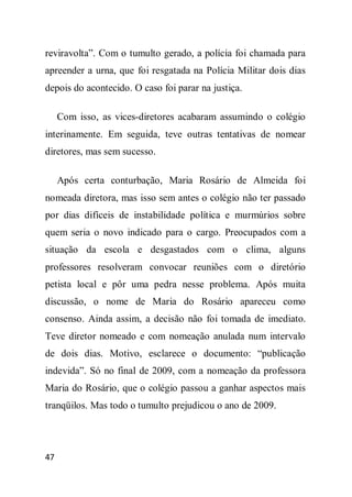 reviravolta”. Com o tumulto gerado, a polícia foi chamada para
apreender a urna, que foi resgatada na Polícia Militar dois dias
depois do acontecido. O caso foi parar na justiça.

     Com isso, as vices-diretores acabaram assumindo o colégio
interinamente. Em seguida, teve outras tentativas de nomear
diretores, mas sem sucesso.

     Após certa conturbação, Maria Rosário de Almeida foi
nomeada diretora, mas isso sem antes o colégio não ter passado
por dias difíceis de instabilidade política e murmúrios sobre
quem seria o novo indicado para o cargo. Preocupados com a
situação da escola e desgastados com o clima, alguns
professores resolveram convocar reuniões com o diretório
petista local e pôr uma pedra nesse problema. Após muita
discussão, o nome de Maria do Rosário apareceu como
consenso. Ainda assim, a decisão não foi tomada de imediato.
Teve diretor nomeado e com nomeação anulada num intervalo
de dois dias. Motivo, esclarece o documento: “publicação
indevida”. Só no final de 2009, com a nomeação da professora
Maria do Rosário, que o colégio passou a ganhar aspectos mais
tranqüilos. Mas todo o tumulto prejudicou o ano de 2009.




47
 