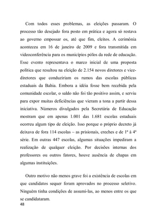 Com todos esses problemas, as eleições passaram. O
processo tão desejado fora posto em prática e agora só restava
ao governo empossar os, até que fim, eleitos. A cerimônia
aconteceu em 16 de janeiro de 2009 e fora transmitida em
videoconferência para os municípios pólos da rede de educação.
Esse evento representava o marco inicial de uma proposta
política que resultou na eleição de 2.154 novos diretores e vice-
diretores que conduziriam os rumos das escolas públicas
estaduais da Bahia. Embora a idéia fosse bem recebida pela
comunidade escolar, o saldo não foi tão positivo assim, e serviu
para expor muitas deficiências que vieram a tona a partir dessa
iniciativa. Números divulgados pela Secretária de Educação
mostram que em apenas 1.001 das 1.681 escolas estaduais
ocorreu algum tipo de eleição. Isso porque o próprio decreto já
deixava de fora 114 escolas – as prisionais, creches e de 1ª à 4ª
série. Em outras 447 escolas, algumas situações impediram a
realização de qualquer eleição. Por decisões internas dos
professores ou outros fatores, houve ausência de chapas em
algumas instituições.

     Outro motivo não menos grave foi a existência de escolas em
que candidatos sequer foram aprovados no processo seletivo.
Ninguém tinha condições de assumi-las, ao menos entre os que
se candidataram.
48
 
