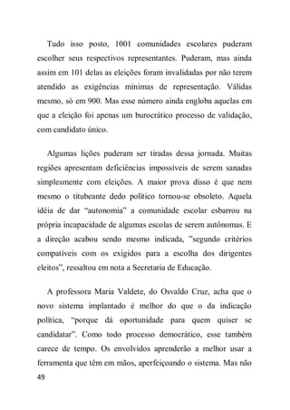 Tudo isso posto, 1001 comunidades escolares puderam
escolher seus respectivos representantes. Puderam, mas ainda
assim em 101 delas as eleições foram invalidadas por não terem
atendido as exigências mínimas de representação. Válidas
mesmo, só em 900. Mas esse número ainda engloba aquelas em
que a eleição foi apenas um burocrático processo de validação,
com candidato único.

     Algumas lições puderam ser tiradas dessa jornada. Muitas
regiões apresentam deficiências impossíveis de serem sanadas
simplesmente com eleições. A maior prova disso é que nem
mesmo o titubeante dedo político tornou-se obsoleto. Aquela
idéia de dar “autonomia” a comunidade escolar esbarrou na
própria incapacidade de algumas escolas de serem autônomas. E
a direção acabou sendo mesmo indicada, ”segundo critérios
compatíveis com os exigidos para a escolha dos dirigentes
eleitos”, ressaltou em nota a Secretaria de Educação.

     A professora Maria Valdete, do Osvaldo Cruz, acha que o
novo sistema implantado é melhor do que o da indicação
política, “porque dá oportunidade para quem quiser se
candidatar”. Como todo processo democrático, esse também
carece de tempo. Os envolvidos aprenderão a melhor usar a
ferramenta que têm em mãos, aperfeiçoando o sistema. Mas não
49
 