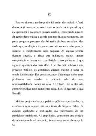 IX

     Para os alunos a mudança não foi assim tão radical. Afinal,
diretores já entravam e saiam anteriormente. A impressão que
eles possuem é que pouco ou nada mudou. Transcorrido um ano
de gestão democrática, a escola continua lá, quase a mesma. Em
parte porque o processo não foi assim tão bem sucedido. Mas
ainda que as eleições tivessem ocorrido no mais alto grau de
sucesso, a transformação seria pequena. As escolas sempre
tiveram direção, e ainda que indicados, muitos tinham
competência e deram sua contribuição como puderam. É que
algumas questões vão mais além. E se não estão alheios a este
processo político, os estudantes querem mesmo é saber da
escola funcionando. Das coisas andando. Sabem que todos esses
problemas     que    assolam   a    educação   não   são   suas
responsabilidades. Pecam no zelo, é verdade, mas a eles não
compete resolver nem administrar nada. Eles só recebem o que
lhes dão.

     Maiores prejudicados por políticas públicas equivocadas, os
estudantes nem sempre são as vítimas da história. Pilhas de
cadeiras quebradas e inutilizadas são testemunhas de um
pernicioso vandalismo. Ali empilhadas, constituem uma espécie
de monumento da má educação. Se os alunos só recebem aquilo
51
 