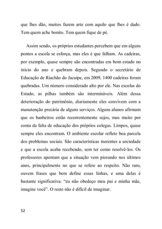 que lhes dão, muitos fazem arte com aquilo que lhes é dado.
Tem quem ache bonito. Tem quem fique de pé.

     Assim sendo, os próprios estudantes percebem que em alguns
pontos a escola se esforça, mas eles é que falham. As cadeiras,
por exemplo, quase sempre são encontradas em bom estado no
início do ano e quebram depois. Segundo o secretário de
Educação de Riachão do Jacuípe, em 2009, 1400 cadeiras foram
quebradas. Um número considerado alto por ele. Nas escolas do
Estado, as pilhas também são intermináveis. Além dessa
deterioração do patrimônio, diariamente eles convivem com a
manutenção precária de alguns serviços. Alguns alunos afirmam
que os banheiros estão recorrentemente sujos, mas muito por
conta da falta de educação dos próprios colegas. Limpos, quase
sempre eles encontram. O ambiente escolar reflete boa parcela
dos problemas sociais. São características inerentes a sociedade
e que a escola acaba recebendo, sem ter como resolvê-los. Os
professores apontam que a situação vem piorando nos últimos
anos, principalmente no que se refere ao respeito. Não raro,
ouvem frases que bem define essas linhas, e uma delas é
bastante significativa: “eu não obedeço meu pai e minha mãe,
imagine você”. O resto não é difícil de imaginar.



52
 