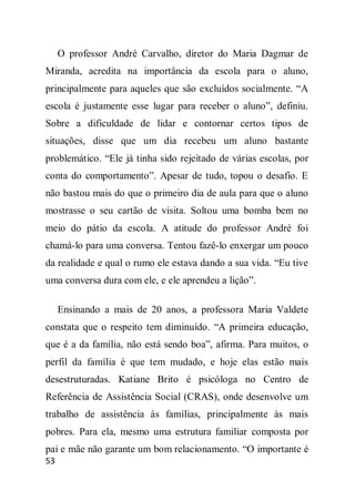O professor André Carvalho, diretor do Maria Dagmar de
Miranda, acredita na importância da escola para o aluno,
principalmente para aqueles que são excluídos socialmente. “A
escola é justamente esse lugar para receber o aluno”, definiu.
Sobre a dificuldade de lidar e contornar certos tipos de
situações, disse que um dia recebeu um aluno bastante
problemático. “Ele já tinha sido rejeitado de várias escolas, por
conta do comportamento”. Apesar de tudo, topou o desafio. E
não bastou mais do que o primeiro dia de aula para que o aluno
mostrasse o seu cartão de visita. Soltou uma bomba bem no
meio do pátio da escola. A atitude do professor André foi
chamá-lo para uma conversa. Tentou fazê-lo enxergar um pouco
da realidade e qual o rumo ele estava dando a sua vida. “Eu tive
uma conversa dura com ele, e ele aprendeu a lição”.

     Ensinando a mais de 20 anos, a professora Maria Valdete
constata que o respeito tem diminuído. “A primeira educação,
que é a da família, não está sendo boa”, afirma. Para muitos, o
perfil da família é que tem mudado, e hoje elas estão mais
desestruturadas. Katiane Brito é psicóloga no Centro de
Referência de Assistência Social (CRAS), onde desenvolve um
trabalho de assistência às famílias, principalmente às mais
pobres. Para ela, mesmo uma estrutura familiar composta por
pai e mãe não garante um bom relacionamento. “O importante é
53
 