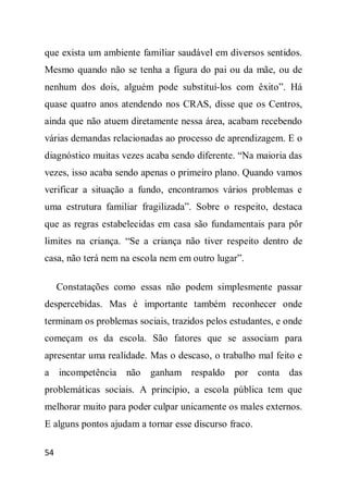 que exista um ambiente familiar saudável em diversos sentidos.
Mesmo quando não se tenha a figura do pai ou da mãe, ou de
nenhum dos dois, alguém pode substituí-los com êxito”. Há
quase quatro anos atendendo nos CRAS, disse que os Centros,
ainda que não atuem diretamente nessa área, acabam recebendo
várias demandas relacionadas ao processo de aprendizagem. E o
diagnóstico muitas vezes acaba sendo diferente. “Na maioria das
vezes, isso acaba sendo apenas o primeiro plano. Quando vamos
verificar a situação a fundo, encontramos vários problemas e
uma estrutura familiar fragilizada”. Sobre o respeito, destaca
que as regras estabelecidas em casa são fundamentais para pôr
limites na criança. “Se a criança não tiver respeito dentro de
casa, não terá nem na escola nem em outro lugar”.

     Constatações como essas não podem simplesmente passar
despercebidas. Mas é importante também reconhecer onde
terminam os problemas sociais, trazidos pelos estudantes, e onde
começam os da escola. São fatores que se associam para
apresentar uma realidade. Mas o descaso, o trabalho mal feito e
a incompetência não ganham respaldo por conta das
problemáticas sociais. A princípio, a escola pública tem que
melhorar muito para poder culpar unicamente os males externos.
E alguns pontos ajudam a tornar esse discurso fraco.

54
 