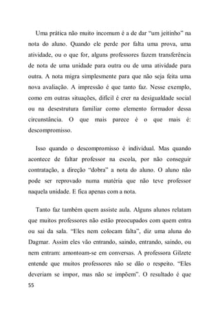 Uma prática não muito incomum é a de dar “um jeitinho” na
nota do aluno. Quando ele perde por falta uma prova, uma
atividade, ou o que for, alguns professores fazem transferência
de nota de uma unidade para outra ou de uma atividade para
outra. A nota migra simplesmente para que não seja feita uma
nova avaliação. A impressão é que tanto faz. Nesse exemplo,
como em outras situações, difícil é crer na desigualdade social
ou na desestrutura familiar como elemento formador dessa
circunstância. O que mais parece é o que mais é:
descompromisso.

     Isso quando o descompromisso é individual. Mas quando
acontece de faltar professor na escola, por não conseguir
contratação, a direção “dobra” a nota do aluno. O aluno não
pode ser reprovado numa matéria que não teve professor
naquela unidade. E fica apenas com a nota.

     Tanto faz também quem assiste aula. Alguns alunos relatam
que muitos professores não estão preocupados com quem entra
ou sai da sala. “Eles nem colocam falta”, diz uma aluna do
Dagmar. Assim eles vão entrando, saindo, entrando, saindo, ou
nem entram: amontoam-se em conversas. A professora Gilzete
entende que muitos professores não se dão o respeito. “Eles
deveriam se impor, mas não se impõem”. O resultado é que
55
 