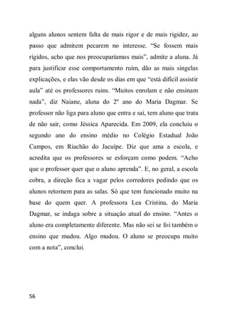 alguns alunos sentem falta de mais rigor e de mais rigidez, ao
passo que admitem pecarem no interesse. “Se fossem mais
rígidos, acho que nos preocuparíamos mais”, admite a aluna. Já
para justificar esse comportamento ruim, dão as mais singelas
explicações, e elas vão desde os dias em que “está difícil assistir
aula” até os professores ruins. “Muitos enrolam e não ensinam
nada”, diz Naiane, aluna do 2º ano do Maria Dagmar. Se
professor não liga para aluno que entra e sai, tem aluno que trata
de não sair, como Jéssica Aparecida. Em 2009, ela concluiu o
segundo ano do ensino médio no Colégio Estadual João
Campos, em Riachão do Jacuípe. Diz que ama a escola, e
acredita que os professores se esforçam como podem. “Acho
que o professor quer que o aluno aprenda”. E, no geral, a escola
cobra, a direção fica a vagar pelos corredores pedindo que os
alunos retornem para as salas. Só que tem funcionado muito na
base do quem quer. A professora Lea Cristina, do Maria
Dagmar, se indaga sobre a situação atual do ensino. “Antes o
aluno era completamente diferente. Mas não sei se foi também o
ensino que mudou. Algo mudou. O aluno se preocupa muito
com a nota”, conclui.




56
 
