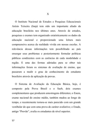 X

     O Instituto Nacional de Estudos e Pesquisas Educacionais
Anísio Teixeira (Inep) tem sido um importante aliado da
educação brasileira nos últimos anos. Através de estudos,
pesquisas e exames tem organizado estatisticamente os dados da
educação     nacional   e   proporcionado     uma   leitura   mais
compreensiva acerca da realidade vivida em nossas escolas. A
relevância dessas informações tem possibilitado ao país
enxergar seus problemas e posteriormente formular políticas
públicas condizentes com as carências de cada modalidade e
região. E uma das formas adotadas para se obter tais
informações foram os sistemas de avaliação de ensino, que
passaram a medir o grau de conhecimento do estudante
brasileiro através de aplicação de provas.

     O Sistema de Avaliação da Educação Básica, hoje, é
composto pela Prova Brasil e o               Saeb, dois exames
complementares que produzem amostragens diferentes; o Enem,
exame nacional do ensino médio, também mudou ao longo do
tempo, e recentemente tornou-se mais parecido com um grande
vestibular do que com uma prova de caráter avaliativo; o Enade,
antigo “Provão”, avalia os estudantes de nível superior.


57
 