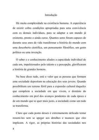 Introdução

    Há muita complexidade na existência humana. A experiência
de existir cobra condições apropriadas para uma convivência
com os demais indivíduos, para se adaptar a um mundo já
existente, pronto e ainda curso. Quantos seres foram capazes de
durante seus anos de vida transformar a história do mundo com
uma descoberta cientifica, um pensamento filosófico, um gesto
político ou uma invenção.

    O saber e o conhecimento aliados a capacidade individual de
cada um, impulsionados pelo talento e a percepção, glorificaram
a história de grandes homens.

    Na base disso tudo, está o valor que as pessoas que formam
uma sociedade depositam na educação dos seus jovens. Quando
possibilitam um terreno fértil para a expansão cultural daqueles
que compõem a sociedade em que vivem, o domínio do
conhecimento em prol dos avanços pendentes de cada época e
de um mundo que se quer mais justo, a sociedade como um todo
se transforma.

    Claro que cada ponto desses é extremamente delicado tentar
resumi-los sem se apegar aos detalhes e nuances que eles
implicam. A rigor, as próprias histórias das sociedades nos

4
 