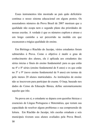 Esses instrumentos têm mostrado ao país quão deficitário
continua o nosso sistema educacional em alguns pontos. Os
assustadores números da Prova Brasil de 2007 mostram que a
qualidade não ocupa nem o segundo plano das prioridades de
nossas escolas. A verdade é que os números expõem o atraso e
um longo caminho a ser percorrido na medida em que
escancaram a trágica qualidade do ensino.

     Em Biritinga e Riachão do Jacuípe, vários estudantes foram
submetidos à Prova. Como o objetivo é medir o grau de
conhecimento dos alunos, ela é aplicada aos estudantes das
séries inicias e finais do ensino fundamental: para os que estão
na 4ª e 8ª séries (ensino fundamental de 8 anos) e os que estão
no 5º e 9º (novo ensino fundamental de 9 anos) em turmas de
pelo menos 20 alunos matriculados. As instituições de ensino
não se inscrevem para participar do exame. O Inep, baseado nos
dados do Censo da Educação Básica, define automaticamente
aquelas que irão.

     Na prova em si, o estudante se depara com questões básicas e
essenciais de Língua Portuguesa e Matemática, que testam sua
capacidade de resolver alguns problemas e sua compreensão de
leitura. Em Riachão do Jacuípe, três escolas estaduais e seis
municipais tiveram seus alunos avaliados pela Prova Brasil.
58
 