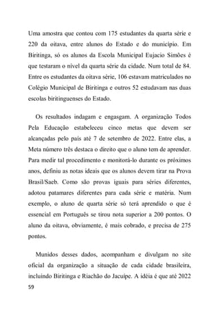 Uma amostra que contou com 175 estudantes da quarta série e
220 da oitava, entre alunos do Estado e do município. Em
Biritinga, só os alunos da Escola Municipal Eujacio Simões é
que testaram o nível da quarta série da cidade. Num total de 84.
Entre os estudantes da oitava série, 106 estavam matriculados no
Colégio Municipal de Biritinga e outros 52 estudavam nas duas
escolas biritinguenses do Estado.

     Os resultados indagam e engasgam. A organização Todos
Pela Educação estabeleceu cinco metas que devem ser
alcançadas pelo país até 7 de setembro de 2022. Entre elas, a
Meta número três destaca o direito que o aluno tem de aprender.
Para medir tal procedimento e monitorá-lo durante os próximos
anos, definiu as notas ideais que os alunos devem tirar na Prova
Brasil/Saeb. Como são provas iguais para séries diferentes,
adotou patamares diferentes para cada série e matéria. Num
exemplo, o aluno de quarta série só terá aprendido o que é
essencial em Português se tirou nota superior a 200 pontos. O
aluno da oitava, obviamente, é mais cobrado, e precisa de 275
pontos.

     Munidos desses dados, acompanham e divulgam no site
oficial da organização a situação de cada cidade brasileira,
incluindo Biritinga e Riachão do Jacuípe. A idéia é que até 2022
59
 