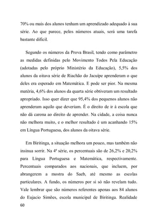 70% ou mais dos alunos tenham um aprendizado adequado à sua
série. Ao que parece, pelos números atuais, será uma tarefa
bastante difícil.

     Segundo os números da Prova Brasil, tendo como parâmetro
as medidas definidas pelo Movimento Todos Pela Educação
(adotadas pelo próprio Ministério da Educação), 5,5% dos
alunos da oitava série de Riachão do Jacuípe aprenderam o que
deles era esperado em Matemática. E pode ser pior. Na mesma
matéria, 4,6% dos alunos da quarta série obtiveram um resultado
apropriado. Isso quer dizer que 95,4% dos pequenos alunos não
aprenderam aquilo que deveriam. É o direito de ir à escola que
não dá carona ao direito de aprender. Na cidade, a coisa nunca
não melhora muito, e o melhor resultado é um acanhando 15%
em Língua Portuguesa, dos alunos da oitava série.

     Em Biritinga, a situação melhora um pouco, mas também não
insinua sorrir. Na 4ª série, os percentuais são de 26,2% e 20,2%
para Língua Portuguesa e Matemática, respectivamente.
Percentuais comparados aos nacionais, que incluem, por
abrangerem a mostra do Saeb, até mesmo as escolas
particulares. A fundo, os números por si só não revelam tudo.
Vale lembrar que são números referentes apenas aos 84 alunos
do Eujacio Simões, escola municipal de Biritinga. Realidade
60
 