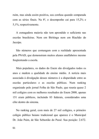 ruim, mas ainda assim positiva, soa confusa quando comparada
com as séries finais. Na 8ª, o desempenho cai para 15,2% e
5,1%, respectivamente.

     A esmagadora maioria não tem aprendido o suficiente nas
escolas brasileiras. Nem em Biritinga nem em Riachão do
Jacuípe.

     São números que comungam com a realidade apresentada
pela PNAD, que demonstram muitos alunos analfabetos mesmo
freqüentando a escola.

     Mais populares, os dados do Enem são divulgados todos os
anos e medem a qualidade do ensino médio. A notícia mais
associada à divulgação desses números é a disparidade entre as
escolas particulares e as escolas públicas. Num ranking
organizado pelo jornal Folha de São Paulo, que reunia quase 2
mil colégios com os melhores resultados do Enem 2008, apenas
151 eram públicos, incluindo 83 federais, considerados uma
elite dentro do sistema.

     No ranking geral, com mais de 27 mil colégios, o primeiro
colégio público baiano tradicional que aparece é o Municipal
Dr. João Paim, de São Sebastião do Passé. Sua posição: 2.672.

61
 