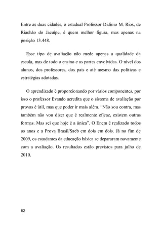 Entre as duas cidades, o estadual Professor Dídimo M. Rios, de
Riachão do Jacuípe, é quem melhor figura, mas apenas na
posição 13.448.

     Esse tipo de avaliação não mede apenas a qualidade da
escola, mas de todo o ensino e as partes envolvidas. O nível dos
alunos, dos professores, dos pais e até mesmo das políticas e
estratégias adotadas.

     O aprendizado é proporcionando por vários componentes, por
isso o professor Evando acredita que o sistema de avaliação por
provas é útil, mas que poder ir mais além. “Não sou contra, mas
também não vou dizer que é realmente eficaz, existem outras
formas. Mas sei que hoje é a única”. O Enem é realizado todos
os anos e a Prova Brasil/Saeb em dois em dois. Já no fim de
2009, os estudantes da educação básica se depararam novamente
com a avaliação. Os resultados estão previstos para julho de
2010.




62
 