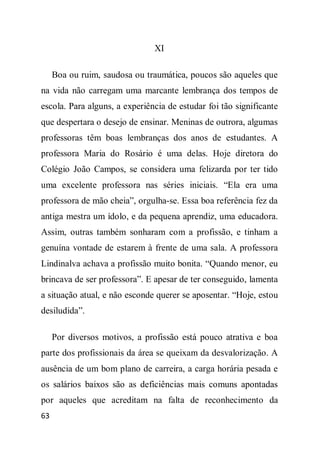 XI

     Boa ou ruim, saudosa ou traumática, poucos são aqueles que
na vida não carregam uma marcante lembrança dos tempos de
escola. Para alguns, a experiência de estudar foi tão significante
que despertara o desejo de ensinar. Meninas de outrora, algumas
professoras têm boas lembranças dos anos de estudantes. A
professora Maria do Rosário é uma delas. Hoje diretora do
Colégio João Campos, se considera uma felizarda por ter tido
uma excelente professora nas séries iniciais. “Ela era uma
professora de mão cheia”, orgulha-se. Essa boa referência fez da
antiga mestra um ídolo, e da pequena aprendiz, uma educadora.
Assim, outras também sonharam com a profissão, e tinham a
genuína vontade de estarem à frente de uma sala. A professora
Lindinalva achava a profissão muito bonita. “Quando menor, eu
brincava de ser professora”. E apesar de ter conseguido, lamenta
a situação atual, e não esconde querer se aposentar. “Hoje, estou
desiludida”.

     Por diversos motivos, a profissão está pouco atrativa e boa
parte dos profissionais da área se queixam da desvalorização. A
ausência de um bom plano de carreira, a carga horária pesada e
os salários baixos são as deficiências mais comuns apontadas
por aqueles que acreditam na falta de reconhecimento da
63
 