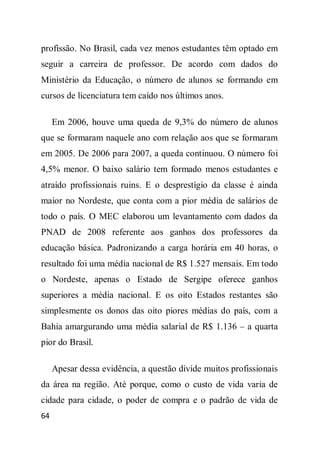profissão. No Brasil, cada vez menos estudantes têm optado em
seguir a carreira de professor. De acordo com dados do
Ministério da Educação, o número de alunos se formando em
cursos de licenciatura tem caído nos últimos anos.

     Em 2006, houve uma queda de 9,3% do número de alunos
que se formaram naquele ano com relação aos que se formaram
em 2005. De 2006 para 2007, a queda continuou. O número foi
4,5% menor. O baixo salário tem formado menos estudantes e
atraído profissionais ruins. E o desprestígio da classe é ainda
maior no Nordeste, que conta com a pior média de salários de
todo o país. O MEC elaborou um levantamento com dados da
PNAD de 2008 referente aos ganhos dos professores da
educação básica. Padronizando a carga horária em 40 horas, o
resultado foi uma média nacional de R$ 1.527 mensais. Em todo
o Nordeste, apenas o Estado de Sergipe oferece ganhos
superiores a média nacional. E os oito Estados restantes são
simplesmente os donos das oito piores médias do país, com a
Bahia amargurando uma média salarial de R$ 1.136 – a quarta
pior do Brasil.

     Apesar dessa evidência, a questão divide muitos profissionais
da área na região. Até porque, como o custo de vida varia de
cidade para cidade, o poder de compra e o padrão de vida de
64
 