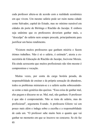 cada professor altera-se de acordo com a realidade econômica
em que vivem. Um mesmo salário pode ser ruim numa cidade
como Salvador, capital do Estado, mas no mínimo razoável em
cidades do porte de Biritinga e Riachão do Jacuípe. E embora
seja unânime que os professores deveriam ganhar mais, a
“desculpa” do salário nem sempre procede, principalmente para
justificar um baixo rendimento.

     “Existem muitos professores que ganham miséria e fazem
ótimos trabalhos. Não é só o salário, é estímulo”, atesta a ex-
secretária de Educação de Riachão do Jacuípe, Jocivone Morais.
Ela ainda acrescenta que muitos profissionais não têm mesmo é
compromisso e vocação.

     Muitas vezes, por conta da carga horária pesada, da
responsabilidade de ensinar e da própria sensação de abandono,
todos os problemas misturam-se e o salário acaba sobressaindo-
se como a mais genérica das queixas. “Essa coisa de ganhar mal,
eles pegam o discurso no ar. Mal, mal, não ganham. O professor
é que não é comprometido. Não se trata de salário, mas do
profissional”, argumenta Evando. A professora Gilzete vai um
pouco mais além e indaga sobre a escolha e a responsabilidade
de cada um. “O professor sabe muito bem o quanto que vai
ganhar no momento em que se inscreve no concurso. Se ele faz
65
 