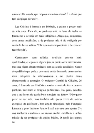 uma escolha errada, que culpa o aluno tem disso? É o aluno que
tem que pagar por ela?”.

     Lea Cristina é formada em Biologia, e ensina a pouco mais
de seis anos. Para ela, o professor está na base de todas as
formações e deveria ser mais valorizado. Alega que, comparada
com outras profissões, a de professor não é tão cobiçada por
conta do baixo salário. “Ela tem muita importância e deveria ser
reconhecida”.

     Certamente,   bons    salários   atrairiam   pessoas   mais
qualificadas, e seguraria alguns jovens professores interessados,
mas que ficam desencorajados com as atuais condições. Gente
de qualidade que pode e quer mais acaba buscando outros meios
mais prósperos de sobrevivência, e em muitos casos
abandonando a educação. O professor Gabriel de Oliveira, 26
anos, é formado em História e ensina a mais de 6 em escolas
públicas, cursinhos e colégios particulares. No geral, acredita
que o professor não ganha bem e projeta seu futuro. “Não quero
parar de dar aula, mas também não quero viver do salário
exclusivo de professor”. Um estudo financiado pela Fundação
Lemann e pelo Instituto Futuro Brasil mostrou que apenas 5%
dos melhores estudantes do ensino médio escolhem a árdua
missão de ser professor do ensino básico. O perfil dos alunos
66
 