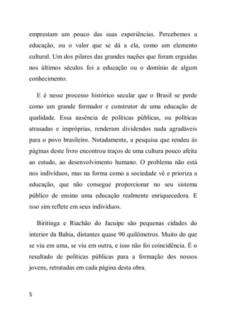 emprestam um pouco das suas experiências. Percebemos a
educação, ou o valor que se dá a ela, como um elemento
cultural. Um dos pilares das grandes nações que foram erguidas
nos últimos séculos foi a educação ou o domínio de algum
conhecimento.

    E é nesse processo histórico secular que o Brasil se perde
como um grande formador e construtor de uma educação de
qualidade. Essa ausência de políticas públicas, ou políticas
atrasadas e impróprias, renderam dividendos nada agradáveis
para o povo brasileiro. Notadamente, a pesquisa que rendeu ás
páginas deste livro encontrou traços de uma cultura pouco afeita
ao estudo, ao desenvolvimento humano. O problema não está
nos indivíduos, mas na forma como a sociedade vê e prioriza a
educação, que não consegue proporcionar no seu sistema
público de ensino uma educação realmente enriquecedora. E
isso sim reflete em seus indivíduos.

    Biritinga e Riachão do Jacuípe são pequenas cidades do
interior da Bahia, distantes quase 90 quilômetros. Muito do que
se viu em uma, se viu em outra, e isso não foi coincidência. É o
resultado de políticas públicas para a formação dos nossos
jovens, retratadas em cada página desta obra.



5
 