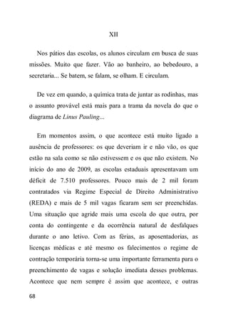 XII

     Nos pátios das escolas, os alunos circulam em busca de suas
missões. Muito que fazer. Vão ao banheiro, ao bebedouro, a
secretaria... Se batem, se falam, se olham. E circulam.

     De vez em quando, a química trata de juntar as rodinhas, mas
o assunto provável está mais para a trama da novela do que o
diagrama de Linus Pauling...

     Em momentos assim, o que acontece está muito ligado a
ausência de professores: os que deveriam ir e não vão, os que
estão na sala como se não estivessem e os que não existem. No
início do ano de 2009, as escolas estaduais apresentavam um
déficit de 7.510 professores. Pouco mais de 2 mil foram
contratados via Regime Especial de Direito Administrativo
(REDA) e mais de 5 mil vagas ficaram sem ser preenchidas.
Uma situação que agride mais uma escola do que outra, por
conta do contingente e da ocorrência natural de desfalques
durante o ano letivo. Com as férias, as aposentadorias, as
licenças médicas e até mesmo os falecimentos o regime de
contração temporária torna-se uma importante ferramenta para o
preenchimento de vagas e solução imediata desses problemas.
Acontece que nem sempre é assim que acontece, e outras

68
 