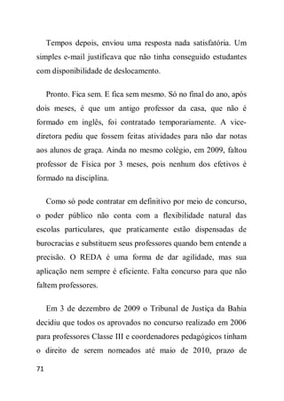 Tempos depois, enviou uma resposta nada satisfatória. Um
simples e-mail justificava que não tinha conseguido estudantes
com disponibilidade de deslocamento.

     Pronto. Fica sem. E fica sem mesmo. Só no final do ano, após
dois meses, é que um antigo professor da casa, que não é
formado em inglês, foi contratado temporariamente. A vice-
diretora pediu que fossem feitas atividades para não dar notas
aos alunos de graça. Ainda no mesmo colégio, em 2009, faltou
professor de Física por 3 meses, pois nenhum dos efetivos é
formado na disciplina.

     Como só pode contratar em definitivo por meio de concurso,
o poder público não conta com a flexibilidade natural das
escolas particulares, que praticamente estão dispensadas de
burocracias e substituem seus professores quando bem entende a
precisão. O REDA é uma forma de dar agilidade, mas sua
aplicação nem sempre é eficiente. Falta concurso para que não
faltem professores.

     Em 3 de dezembro de 2009 o Tribunal de Justiça da Bahia
decidiu que todos os aprovados no concurso realizado em 2006
para professores Classe III e coordenadores pedagógicos tinham
o direito de serem nomeados até maio de 2010, prazo de

71
 