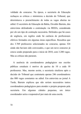 validade do concurso. Na época, a secretaria de Educação
rechaçou as críticas e minimizou a decisão do Tribunal, que
determinava o preenchimento de todas as vagas abertas no
edital. O secretário de Educação da Bahia, Osvaldo Barreto, deu
entrevistas defendendo a contratação via REDA, considerada
por ele um tipo de contração necessária. Defendeu que há casos
de urgência, em regiões onde há carência de profissionais
efetivos formados em algumas áreas específicas. Ressaltou que
dos 3.769 professores selecionados no concurso, apenas 324
ainda não haviam sido convocados, e que um novo concurso já
estava sendo preparado para o início de 2010, com 3.200 vagas.
Mas as críticas não pararam.

     A ausência de coordenadores pedagógicos nas escolas
públicas estaduais é motivo de queixa de 10 a cada 10
professores. Mas, mesmo assim, a secretaria sinalizou após a
decisão do Tribunal que contrataria apenas 246 coordenadores
das 800 vagas constantes no edital. Em entrevista ao jornal A
Tarde, Barreto explicou que não seriam necessários tantos
coordenadores pedagógicos para atender o projeto proposto pela
secretaria.   Em   algumas     cidades   pequenas,   um   único
coordenador seria o responsável por mais de uma escola.



72
 