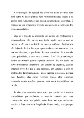 A contratação de pessoal não acontece assim de uma hora
para outra. O poder público tem responsabilidades fiscais e os
gastos com funcionários não podem simplesmente exorbitar. É
preciso ter um orçamento previsto que englobe a contração dos
novos contratados.

     Mas se o Estado já apresenta um déficit de professores e
coordenadores, não parece que tenha muito mais o quê se
esperar a não ser a definição de suas prioridades. Professores
não deixarão de tirar licenças, aposentadorias, ou abandonar, por
motivos diversos, a profissão. Se esta reposição não é tratada
como prioridade, o que resta a escola fazer? Pode remanejar
dentro do próprio quadro (quando possível for) ou pedir um
novo profissional temporário, em caráter de urgência, quando
urgência tiver. Só que o que acontece, em verdade, é que os
contratados temporariamente estão sempre presentes, porque
mais baratos. Mas como recebem pouco, eles terminam
buscando outras opções, gerando uma nova instabilidade na
escola.

     Se não pode contratar quem quer, por conta dos impasses
burocráticos, provavelmente a solução passaria por uma
contratação mais apropriada, com base no que realmente
precisa, e feita com mais freqüência. Desse modo, as vagas que
73
 