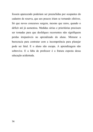 fossem aparecendo poderiam ser preenchidas por ocupantes do
cadastro de reserva, que aos poucos iriam se tornando efetivos.
Só que novos concursos surgem, mesmo que raros, quando o
déficit até já aumentou. Medidas sérias e prioritárias precisam
ser tomadas para que desfalques recorrentes não signifiquem
perdas irreparáveis no aprendizado do aluno. Misturar a
burocracia para contratar com a incompetência para planejar
pode ser fatal. E o aluno não escapa. A aprendizagem não
sobrevive. E a falta de professor é a fratura exposta dessa
educação acidentada.




74
 