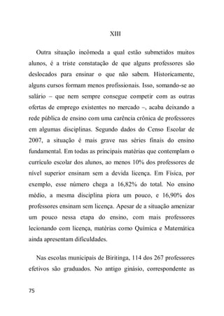 XIII

     Outra situação incômoda a qual estão submetidos muitos
alunos, é a triste constatação de que alguns professores são
deslocados para ensinar o que não sabem. Historicamente,
alguns cursos formam menos profissionais. Isso, somando-se ao
salário – que nem sempre consegue competir com as outras
ofertas de emprego existentes no mercado –, acaba deixando a
rede pública de ensino com uma carência crônica de professores
em algumas disciplinas. Segundo dados do Censo Escolar de
2007, a situação é mais grave nas séries finais do ensino
fundamental. Em todas as principais matérias que contemplam o
currículo escolar dos alunos, ao menos 10% dos professores de
nível superior ensinam sem a devida licença. Em Física, por
exemplo, esse número chega a 16,82% do total. No ensino
médio, a mesma disciplina piora um pouco, e 16,90% dos
professores ensinam sem licença. Apesar de a situação amenizar
um pouco nessa etapa do ensino, com mais professores
lecionando com licença, matérias como Química e Matemática
ainda apresentam dificuldades.

     Nas escolas municipais de Biritinga, 114 dos 267 professores
efetivos são graduados. No antigo ginásio, correspondente as


75
 
