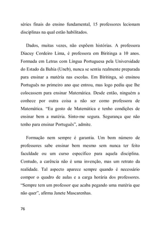 séries finais do ensino fundamental, 15 professores lecionam
disciplinas na qual estão habilitados.

     Dados, muitas vezes, não expõem histórias. A professora
Diacuy Cordeiro Lima, é professora em Biritinga a 10 anos.
Formada em Letras com Língua Portuguesa pela Universidade
do Estado da Bahia (Uneb), nunca se sentiu realmente preparada
para ensinar a matéria nas escolas. Em Biritinga, só ensinou
Português no primeiro ano que entrou, mas logo pediu que lhe
colocassem para ensinar Matemática. Desde então, ninguém a
conhece por outra coisa a não ser como professora de
Matemática. “Eu gosto de Matemática e tenho condições de
ensinar bem a matéria. Sinto-me segura. Segurança que não
tenho para ensinar Português”, admite.

     Formação nem sempre é garantia. Um bom número de
professores sabe ensinar bem mesmo sem nunca ter feito
faculdade ou um curso específico para aquela disciplina.
Contudo, a carência não é uma invenção, mas um retrato da
realidade. Tal aspecto aparece sempre quando é necessário
compor o quadro de aulas e a carga horária dos professores.
“Sempre tem um professor que acaba pegando uma matéria que
não quer”, afirma Janete Mascarenhas.


76
 