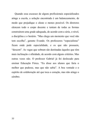 Quando essa escassez de alguns profissionais especializados
atinge a escola, a solução encontrada é um balanceamento, de
modo que prejudique o aluno o menos possível. Os diretores
elencam todo o corpo docente e tentam de todas as formas
construírem uma grade adequada, de acordo com a série, o nível,
a disciplina e o horário. “Mas chega um momento que você não
tem escolha”, garante Evando. Os professores “especialistas”
ficam onde pede especialidade, e os que não possuem,
“descem”. As vagas que sobram são destinadas àqueles que têm
mais inclinação e afinidade, de acordo com alguns critérios. Mas
outras vezes não. O professor Gabriel já foi deslocado para
ensinar Educação Física. “Eu disse aos alunos que faria o
melhor que pudesse, mas que não sabia”. A boa vontade e o
espírito de colaboração até que toca o coração, mas não atinge o
cérebro.




77
 