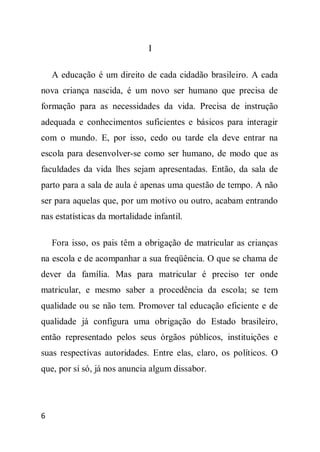 I

    A educação é um direito de cada cidadão brasileiro. A cada
nova criança nascida, é um novo ser humano que precisa de
formação para as necessidades da vida. Precisa de instrução
adequada e conhecimentos suficientes e básicos para interagir
com o mundo. E, por isso, cedo ou tarde ela deve entrar na
escola para desenvolver-se como ser humano, de modo que as
faculdades da vida lhes sejam apresentadas. Então, da sala de
parto para a sala de aula é apenas uma questão de tempo. A não
ser para aquelas que, por um motivo ou outro, acabam entrando
nas estatísticas da mortalidade infantil.

    Fora isso, os pais têm a obrigação de matricular as crianças
na escola e de acompanhar a sua freqüência. O que se chama de
dever da família. Mas para matricular é preciso ter onde
matricular, e mesmo saber a procedência da escola; se tem
qualidade ou se não tem. Promover tal educação eficiente e de
qualidade já configura uma obrigação do Estado brasileiro,
então representado pelos seus órgãos públicos, instituições e
suas respectivas autoridades. Entre elas, claro, os políticos. O
que, por si só, já nos anuncia algum dissabor.




6
 