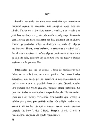 XIV

     Inserida no meio de toda essa confusão que envolve o
principal agente da educação, uma categoria ainda falta ser
citada. Talvez essa não afete tanto o ensino, mas revele uns
jeitinhos possíveis e o gosto pelo o ofício. Alguns profissionais
constam que ensinam, mas nem por isso ensinam. Se os alunos
fossem perguntados sobre a dinâmica de aula de alguns
professores, diriam, sem titubear, “a mudança de substituto”.
Por diversos motivos e razões, alguns professores se ausentam
da sala de aula, colocam um substituto em seu lugar e apenas
assinam a aula que não dão.

     Interligadas que são as coisas, a falta de professores não
deixa de se relacionar com essa prática. Em determinadas
situações, tem quem prefira transferir a responsabilidade de
ensinar a se prestar ao papel de fazer de conta. Quando recebe
uma matéria que pouco entende, “coloca” algum substituto. Só
que nem todos os casos são acompanhados de dilemas assim.
Com mais ou menos freqüência, tem aqueles que adotam a
prática por querer, por preferir assim. “O colégio aceita, e às
vezes é até melhor, já que a escola recebe muitas queixas
daquele professor”, diz Gilzete. Sempre unindo o útil a
necessidade, as coisas vão sendo contornadas.
78
 