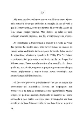 XV

     Algumas escolas mudaram pouco nos últimos anos. Quem
nelas estudou há tempos atrás têm a sensação de que ali está o
que ali sempre esteve, como nos tempos de juventude. Assim de
fora, pouco mudou mesmo. Mas dentro, as salas de aula
sofreram uma sutil mudança, que deu ares inovadores ao ensino.

     As tecnologias já transformam o mundo e o modo de viver
das pessoas há muitos anos, mas talvez nunca, ao menos no
Brasil, tenha modificado tanto o espaço da escola. Laboratórios
de informática, televisores, aparelhos de DVDs, TVs Pen Drives
e projetores têm penetrado o ambiente escolar ao longo dos
últimos anos. Essas transformações têm ocorrido de forma
gradativa, através de programas e projetos governamentais que
tentam implementar o acesso dessas novas tecnologias aos
alunos da rede pública de ensino.

     Só que esse processo, principalmente no que se refere aos
laboratórios de informática, esbarra no despreparo dos
professores e na falta de manutenção dos equipamentos. Quase
sempre, os políticos acabam despejando os recursos de forma
apressada e sem tantos critérios, mais preocupados em tirar
benefícios do benefício concedido do que beneficiar os supostos

79
 