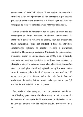 beneficiados. O resultado dessa disseminação desordenada e
apressada é que os equipamentos são entregues a professores
que desconhecem o seu manuseio e a escolas que não possuem
condições de oferecer suporte para os reparos e instalações.

     Sem o domínio da ferramenta, não há como utilizar o recurso
tecnológico de forma eficiente. O simples oferecimento do
aparato não garante a melhoria do ensino, e seu uso inadequado
pouco acrescenta. “Eles não ensinam a usar os aparelhos,
simplesmente colocam na escola”, reclama a professora
Lindinalva. Diante desse cenário, o Ministério da Educação tem
procurado formar os profissionais. Em 2008, criou o Proinfo
Integrado, um programa que inicia os professores no universo da
educação digital. Na primeira etapa, eles adquirem informações
sobre as tecnologias e só depois aprendem a aplicar os recursos
como ferramenta educacional. O curso tem um total de 180
horas, mas pretende formar, até o final de 2010, 240 mil
professores do ensino básico, numa rede que conta com 2,5
milhões de profissionais. Ainda é pouco.

     Na maioria dos colégios, os computadores continuam
subutilizados, por conta do despreparo e até mesmo do
desinteresse. O secretário de Educação do município de Riachão
do Jacuípe lamenta que até mesmo alguns professores mais
80
 
