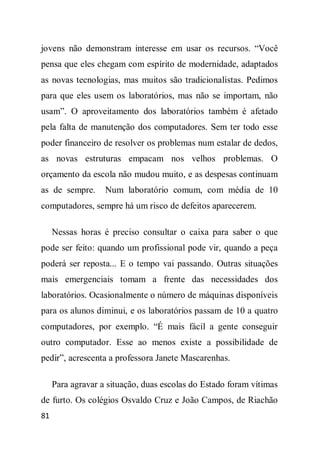 jovens não demonstram interesse em usar os recursos. “Você
pensa que eles chegam com espírito de modernidade, adaptados
as novas tecnologias, mas muitos são tradicionalistas. Pedimos
para que eles usem os laboratórios, mas não se importam, não
usam”. O aproveitamento dos laboratórios também é afetado
pela falta de manutenção dos computadores. Sem ter todo esse
poder financeiro de resolver os problemas num estalar de dedos,
as novas estruturas empacam nos velhos problemas. O
orçamento da escola não mudou muito, e as despesas continuam
as de sempre.      Num laboratório comum, com média de 10
computadores, sempre há um risco de defeitos aparecerem.

     Nessas horas é preciso consultar o caixa para saber o que
pode ser feito: quando um profissional pode vir, quando a peça
poderá ser reposta... E o tempo vai passando. Outras situações
mais emergenciais tomam a frente das necessidades dos
laboratórios. Ocasionalmente o número de máquinas disponíveis
para os alunos diminui, e os laboratórios passam de 10 a quatro
computadores, por exemplo. “É mais fácil a gente conseguir
outro computador. Esse ao menos existe a possibilidade de
pedir”, acrescenta a professora Janete Mascarenhas.

     Para agravar a situação, duas escolas do Estado foram vítimas
de furto. Os colégios Osvaldo Cruz e João Campos, de Riachão
81
 