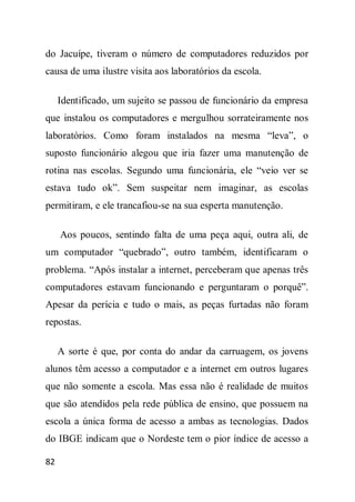 do Jacuípe, tiveram o número de computadores reduzidos por
causa de uma ilustre visita aos laboratórios da escola.

     Identificado, um sujeito se passou de funcionário da empresa
que instalou os computadores e mergulhou sorrateiramente nos
laboratórios. Como foram instalados na mesma “leva”, o
suposto funcionário alegou que iria fazer uma manutenção de
rotina nas escolas. Segundo uma funcionária, ele “veio ver se
estava tudo ok”. Sem suspeitar nem imaginar, as escolas
permitiram, e ele trancafiou-se na sua esperta manutenção.

     Aos poucos, sentindo falta de uma peça aqui, outra ali, de
um computador “quebrado”, outro também, identificaram o
problema. “Após instalar a internet, perceberam que apenas três
computadores estavam funcionando e perguntaram o porquê”.
Apesar da perícia e tudo o mais, as peças furtadas não foram
repostas.

     A sorte é que, por conta do andar da carruagem, os jovens
alunos têm acesso a computador e a internet em outros lugares
que não somente a escola. Mas essa não é realidade de muitos
que são atendidos pela rede pública de ensino, que possuem na
escola a única forma de acesso a ambas as tecnologias. Dados
do IBGE indicam que o Nordeste tem o pior índice de acesso a

82
 