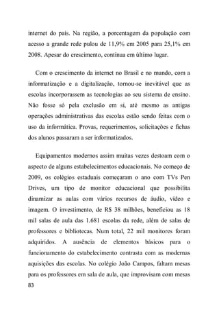 internet do país. Na região, a porcentagem da população com
acesso a grande rede pulou de 11,9% em 2005 para 25,1% em
2008. Apesar do crescimento, continua em último lugar.

     Com o crescimento da internet no Brasil e no mundo, com a
informatização e a digitalização, tornou-se inevitável que as
escolas incorporassem as tecnologias ao seu sistema de ensino.
Não fosse só pela exclusão em si, até mesmo as antigas
operações administrativas das escolas estão sendo feitas com o
uso da informática. Provas, requerimentos, solicitações e fichas
dos alunos passaram a ser informatizados.

     Equipamentos modernos assim muitas vezes destoam com o
aspecto de alguns estabelecimentos educacionais. No começo de
2009, os colégios estaduais começaram o ano com TVs Pen
Drives, um tipo de monitor educacional que possibilita
dinamizar as aulas com vários recursos de áudio, vídeo e
imagem. O investimento, de R$ 38 milhões, beneficiou as 18
mil salas de aula das 1.681 escolas da rede, além de salas de
professores e bibliotecas. Num total, 22 mil monitores foram
adquiridos.   A ausência     de   elementos   básicos    para   o
funcionamento do estabelecimento contrasta com as modernas
aquisições das escolas. No colégio João Campos, faltam mesas
para os professores em sala de aula, que improvisam com mesas
83
 
