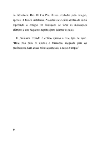 da biblioteca. Das 18 Tvs Pen Drives recebidas pelo colégio,
apenas 11 foram instaladas. As outras sete estão dentro da caixa
esperando o colégio ter condições de fazer as instalações
elétricas e uns pequenos reparos para adaptar as salas.

     O professor Evando é crítico quanto a esse tipo de ação.
“Base boa para os alunos e formação adequada para os
professores. Sem essas coisas essenciais, o resto é utopia”




84
 