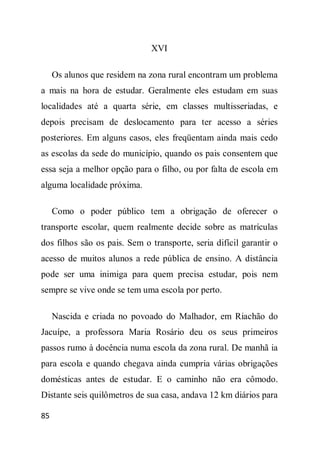 XVI

     Os alunos que residem na zona rural encontram um problema
a mais na hora de estudar. Geralmente eles estudam em suas
localidades até a quarta série, em classes multisseriadas, e
depois precisam de deslocamento para ter acesso a séries
posteriores. Em alguns casos, eles freqüentam ainda mais cedo
as escolas da sede do município, quando os pais consentem que
essa seja a melhor opção para o filho, ou por falta de escola em
alguma localidade próxima.

     Como o poder público tem a obrigação de oferecer o
transporte escolar, quem realmente decide sobre as matrículas
dos filhos são os pais. Sem o transporte, seria difícil garantir o
acesso de muitos alunos a rede pública de ensino. A distância
pode ser uma inimiga para quem precisa estudar, pois nem
sempre se vive onde se tem uma escola por perto.

     Nascida e criada no povoado do Malhador, em Riachão do
Jacuípe, a professora Maria Rosário deu os seus primeiros
passos rumo à docência numa escola da zona rural. De manhã ia
para escola e quando chegava ainda cumpria várias obrigações
domésticas antes de estudar. E o caminho não era cômodo.
Distante seis quilômetros de sua casa, andava 12 km diários para

85
 