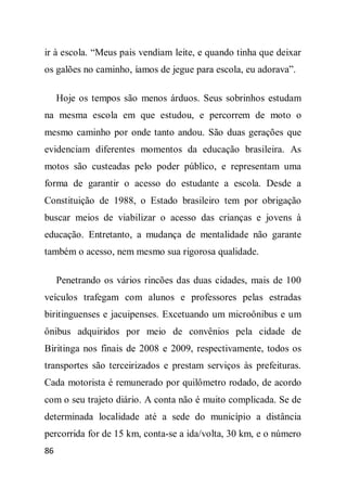 ir à escola. “Meus pais vendiam leite, e quando tinha que deixar
os galões no caminho, íamos de jegue para escola, eu adorava”.

     Hoje os tempos são menos árduos. Seus sobrinhos estudam
na mesma escola em que estudou, e percorrem de moto o
mesmo caminho por onde tanto andou. São duas gerações que
evidenciam diferentes momentos da educação brasileira. As
motos são custeadas pelo poder público, e representam uma
forma de garantir o acesso do estudante a escola. Desde a
Constituição de 1988, o Estado brasileiro tem por obrigação
buscar meios de viabilizar o acesso das crianças e jovens à
educação. Entretanto, a mudança de mentalidade não garante
também o acesso, nem mesmo sua rigorosa qualidade.

     Penetrando os vários rincões das duas cidades, mais de 100
veículos trafegam com alunos e professores pelas estradas
biritinguenses e jacuipenses. Excetuando um microônibus e um
ônibus adquiridos por meio de convênios pela cidade de
Biritinga nos finais de 2008 e 2009, respectivamente, todos os
transportes são terceirizados e prestam serviços às prefeituras.
Cada motorista é remunerado por quilômetro rodado, de acordo
com o seu trajeto diário. A conta não é muito complicada. Se de
determinada localidade até a sede do município a distância
percorrida for de 15 km, conta-se a ida/volta, 30 km, e o número
86
 
