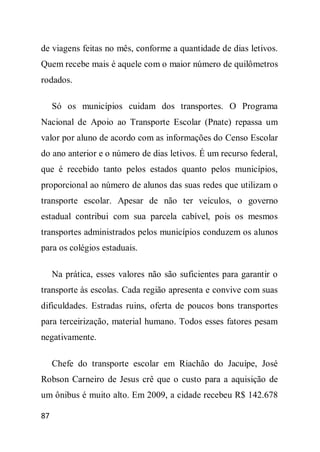 de viagens feitas no mês, conforme a quantidade de dias letivos.
Quem recebe mais é aquele com o maior número de quilômetros
rodados.

     Só os municípios cuidam dos transportes. O Programa
Nacional de Apoio ao Transporte Escolar (Pnate) repassa um
valor por aluno de acordo com as informações do Censo Escolar
do ano anterior e o número de dias letivos. É um recurso federal,
que é recebido tanto pelos estados quanto pelos municípios,
proporcional ao número de alunos das suas redes que utilizam o
transporte escolar. Apesar de não ter veículos, o governo
estadual contribui com sua parcela cabível, pois os mesmos
transportes administrados pelos municípios conduzem os alunos
para os colégios estaduais.

     Na prática, esses valores não são suficientes para garantir o
transporte às escolas. Cada região apresenta e convive com suas
dificuldades. Estradas ruins, oferta de poucos bons transportes
para terceirização, material humano. Todos esses fatores pesam
negativamente.

     Chefe do transporte escolar em Riachão do Jacuípe, José
Robson Carneiro de Jesus crê que o custo para a aquisição de
um ônibus é muito alto. Em 2009, a cidade recebeu R$ 142.678

87
 