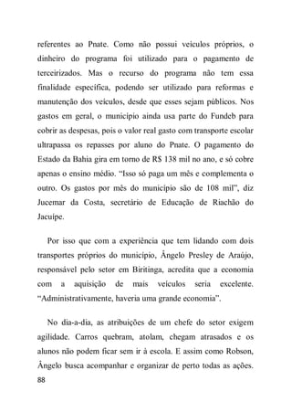 referentes ao Pnate. Como não possui veículos próprios, o
dinheiro do programa foi utilizado para o pagamento de
terceirizados. Mas o recurso do programa não tem essa
finalidade específica, podendo ser utilizado para reformas e
manutenção dos veículos, desde que esses sejam públicos. Nos
gastos em geral, o município ainda usa parte do Fundeb para
cobrir as despesas, pois o valor real gasto com transporte escolar
ultrapassa os repasses por aluno do Pnate. O pagamento do
Estado da Bahia gira em torno de R$ 138 mil no ano, e só cobre
apenas o ensino médio. “Isso só paga um mês e complementa o
outro. Os gastos por mês do município são de 108 mil”, diz
Jucemar da Costa, secretário de Educação de Riachão do
Jacuípe.

     Por isso que com a experiência que tem lidando com dois
transportes próprios do município, Ângelo Presley de Araújo,
responsável pelo setor em Biritinga, acredita que a economia
com     a   aquisição   de   mais   veículos    seria   excelente.
“Administrativamente, haveria uma grande economia”.

     No dia-a-dia, as atribuições de um chefe do setor exigem
agilidade. Carros quebram, atolam, chegam atrasados e os
alunos não podem ficar sem ir à escola. E assim como Robson,
Ângelo busca acompanhar e organizar de perto todas as ações.
88
 