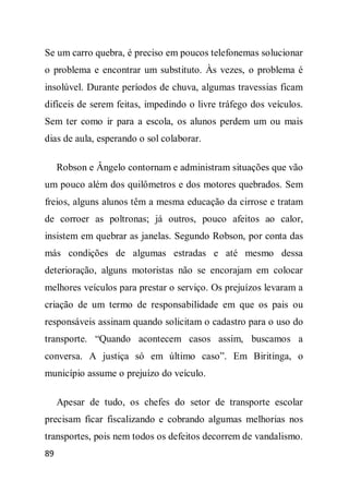 Se um carro quebra, é preciso em poucos telefonemas solucionar
o problema e encontrar um substituto. Às vezes, o problema é
insolúvel. Durante períodos de chuva, algumas travessias ficam
difíceis de serem feitas, impedindo o livre tráfego dos veículos.
Sem ter como ir para a escola, os alunos perdem um ou mais
dias de aula, esperando o sol colaborar.

     Robson e Ângelo contornam e administram situações que vão
um pouco além dos quilômetros e dos motores quebrados. Sem
freios, alguns alunos têm a mesma educação da cirrose e tratam
de corroer as poltronas; já outros, pouco afeitos ao calor,
insistem em quebrar as janelas. Segundo Robson, por conta das
más condições de algumas estradas e até mesmo dessa
deterioração, alguns motoristas não se encorajam em colocar
melhores veículos para prestar o serviço. Os prejuízos levaram a
criação de um termo de responsabilidade em que os pais ou
responsáveis assinam quando solicitam o cadastro para o uso do
transporte. “Quando acontecem casos assim, buscamos a
conversa. A justiça só em último caso”. Em Biritinga, o
município assume o prejuízo do veículo.

     Apesar de tudo, os chefes do setor de transporte escolar
precisam ficar fiscalizando e cobrando algumas melhorias nos
transportes, pois nem todos os defeitos decorrem de vandalismo.
89
 