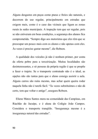 Alguns desgastes em peças como pneus e freios são naturais, e
decorrem do uso regular, principalmente em estradas que
exigem mais, como é o caso das vicinais que ligam as zonas
rurais às sedes municipais. A inspeção tem que ser regular, pois
se não estiveram em boas condições, a segurança dos alunos fica
comprometida. “Sempre digo aos motoristas que eles têm que se
preocupar um pouco mais com os alunos e não apenas com eles.
Às vezes é preciso gastar mesmo”, diz Robson.

     A qualidade dos veículos já não é nenhum primor, por conta
da oferta pobre para a terceirização. Muitas localidades são
desinteressantes, e só pessoas da própria região é que se propõe
a fazer o trajeto. Se o transporte contratado não é o ideal, as
opções não são tantas para que o aluno consiga assistir a aula.
Alguns carros são ruins mesmo, mas achar quem queira rodar
naquela linha não é tarefa fácil. “Às vezes substituímos e não dá
certo, tem que voltar o antigo”, assegura Robson.

     Eliene Matos Santos mora na comunidade das Campinas, em
Riachão do Jacuípe, e é aluna do Colégio João Campos.
Considera o transporte tranqüilo. “Insegurança mesmo é a
insegurança natural das estradas”.




90
 