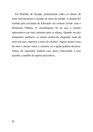 Em Riachão do Jacuípe, praticamente todos os alunos da
zona rural passaram a estudar no turno da manhã. A medida foi
tomada pela secretaria de Educação em comum acordo com o
Ministério Público. O entendimento foi de que o horário
representava um risco iminente para os alunos. Quando um dos
transportes quebrava, os alunos acabavam chegando tarde da
noite em casa, expostos a riscos de assaltos. Alguns pontos eram
de risco e muitas vezes o conserto ou a ajuda poderia demorar.
Nunca foi registrado nenhum caso grave relacionado a essa
questão, a medida foi apenas preventiva.




91
 